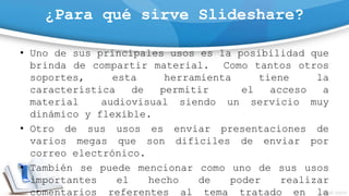 ¿Para qué sirve Slideshare?
• Uno de sus principales usos es la posibilidad que
brinda de compartir material. Como tantos otros
soportes, esta herramienta tiene la
característica de permitir el acceso a
material audiovisual siendo un servicio muy
dinámico y flexible.
• Otro de sus usos es enviar presentaciones de
varios megas que son difíciles de enviar por
correo electrónico.
• También se puede mencionar como uno de sus usos
importantes el hecho de poder realizar
comentarios referentes al tema tratado en la
 