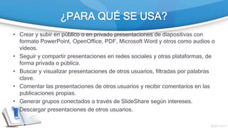 ¿PARA QUÉ SE USA?
• Crear y subir en público o en privado presentaciones de diapositivas con
formato PowerPoint, OpenOffice, PDF, Microsoft Word y otros como audios o
vídeos.
• Seguir y compartir presentaciones en redes sociales y otras plataformas, de
forma privada o pública.
• Buscar y visualizar presentaciones de otros usuarios, filtradas por palabras
clave.
• Comentar las presentaciones de otros usuarios y recibir comentarios en las
publicaciones propias.
• Generar grupos conectados a través de SlideShare según intereses.
• Descargar presentaciones de otros usuarios.
 