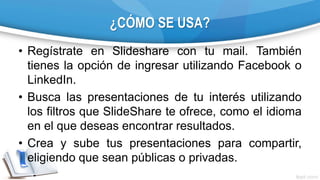 ¿CÓMO SE USA?
• Regístrate en Slideshare con tu mail. También
tienes la opción de ingresar utilizando Facebook o
LinkedIn.
• Busca las presentaciones de tu interés utilizando
los filtros que SlideShare te ofrece, como el idioma
en el que deseas encontrar resultados.
• Crea y sube tus presentaciones para compartir,
eligiendo que sean públicas o privadas.
 