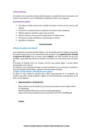 TODO ES VENENO NADA ES VENENO TODO DEPENDE DE LA DOSIS
CONCLUSIONES
Al concluir con la práctica hemos determinado la cantidad de toxico presente en el
animal lo que provoco una estabilidad, templadera, daño en los órganos.
RECOMENDACIONES
 Al realizar el baño maría tener cuidado al colocar el vaso con las vísceras del
animal.
 Al extraer la sustancia toxica realizarlo de manera muy cuidadosa.
 Utilizar pipetas específicas para cada reactivo.
 Aplicar todas las normas de bioseguridad en el laboratorio.
 Al colocar el acido clorhídrico concentrado en el baso
 Equilibrar la balanza.
CUESTIONARIO
¿Efectos de plata en la Salud?
Los compuestos de plata pueden llegar a ser absorbidos por los tejidos corporales
de manera muy lenta, con la consecuencia de producir una pigmentación azulada
o negruzca de la piel, que se conoce como argiria. Las sales de plata, las que son
solubles, especialmente elnitrato de plata son letales en concentraciones de hasta
2g.
Si la plata en líquido entra en contacto con los ojos, puede llegar a causar daños
irreparables en la córnea
En contacto con la piel puede llegar a causar irritación y si el contacto es repetido y
muy prolongado puede llegar a generar una dermatitis alérgica.
¿Cuáles son los efectos ambientales de la plata ?
La plata es una sustancia química que existe naturalmente en el ambiente. En
niveles muy altos, puede producir argiria, un descoloramiento azul-grisáceo de la
piel y otros órganos.
 BIBLIOGRAFÍA Y WEBGRAFÍA
http://www.invertirenplata.es/caracteristicas/efectos-de-la-plata-sobre-
la-salud.html
htm#ixzz2b8yeSWowww.ecured.cu/index.php/plomo
http://www.murciasalud.es/recursos/ficheros/137913-PLOMO.pdf
FIRMA
 