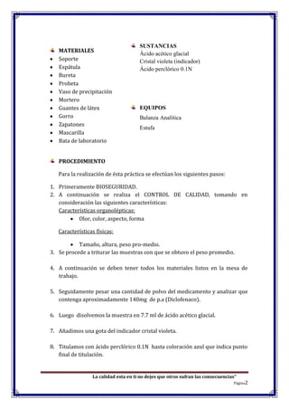 La calidad esta en ti no dejes que otros sufran las consecuencias”
Página2
MATERIALES
Soporte
Espátula
Bureta
Probeta
Vaso de precipitación
Mortero
Guantes de látex
Gorro
Zapatones
Mascarilla
Bata de laboratorio
PROCEDIMIENTO
Para la realización de ésta práctica se efectúan los siguientes pasos:
1. Primeramente BIOSEGURIDAD.
2. A continuación se realiza el CONTROL DE CALIDAD, tomando en
consideración las siguientes características:
Características organolépticas:
Olor, color, aspecto, forma
Características físicas:
Tamaño, altura, peso pro-medio.
3. Se procede a triturar las muestras con que se obtuvo el peso promedio.
4. A continuación se deben tener todos los materiales listos en la mesa de
trabajo.
5. Seguidamente pesar una cantidad de polvo del medicamento y analizar que
contenga aproximadamente 140mg de p.a (Diclofenaco).
6. Luego disolvemos la muestra en 7.7 ml de ácido acético glacial.
7. Añadimos una gota del indicador cristal violeta.
8. Titulamos con ácido perclórico 0.1N hasta coloración azul que indica punto
final de titulación.
SUSTANCIAS
Ácido acético glacial
Cristal violeta (indicador)
Ácido perclórico 0.1N
EQUIPOS
Balanza Analítica
Estufa
 