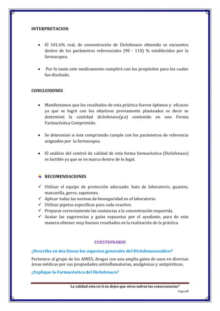 La calidad esta en ti no dejes que otros sufran las consecuencias”
Página6
INTERPRETACION
El 101.6% real, de concentración de Diclofenaco obtenido se encuentra
dentro de los parámetros referenciales (90 - 110) % establecidos por la
farmacopea.
Por lo tanto este medicamento cumplirá con los propósitos para los cuales
fue diseñado.
CONCLUSIONES
Manifestamos que los resultados de esta práctica fueron óptimos y eficaces
ya que se logró con los objetivos previamente planteados es decir se
determinó la cantidad diclofenaco(p.a) contenido en una Forma
Farmacéutica Comprimido.
Se determinó si éste comprimido cumple con los parámetros de referencia
asignados por la farmacopea.
El análisis del control de calidad de esta forma farmacéutica (Diclofenaco)
es factible ya que se en marca dentro de lo legal.
RECOMENDACIONES
 Utilizar el equipo de protección adecuado: bata de laboratorio, guantes,
mascarilla, gorro, zapatones.
 Aplicar todas las normas de bioseguridad en el laboratorio.
 Utilizar pipetas específicas para cada reactivo.
 Preparar correctamente las sustancias a la concentración requerida.
 Acatar las sugerencias y guías expuestas por el ayudante, para de esta
manera obtener muy buenos resultados en la realización de la práctica
CUESTIONARIO
¿Describa en dos líneas los aspectos generales del Diclofenacosodico?
Pertenece al grupo de los AINES, drogas con una amplia gama de usos en diversas
áreas médicas por sus propiedades antiinflamatorias, analgésicas y antipiréticas.
¿Explique la Farmacéutica del Diclofenaco?
 