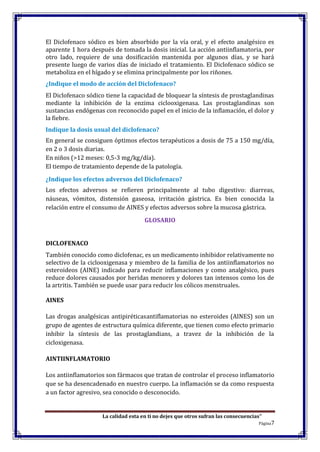 La calidad esta en ti no dejes que otros sufran las consecuencias”
Página7
El Diclofenaco sódico es bien absorbido por la vía oral, y el efecto analgésico es
aparente 1 hora después de tomada la dosis inicial. La acción antiinflamatoria, por
otro lado, requiere de una dosificación mantenida por algunos días, y se hará
presente luego de varios días de iniciado el tratamiento. El Diclofenaco sódico se
metaboliza en el hígado y se elimina principalmente por los riñones.
¿Indique el modo de acción del Diclofenaco?
El Diclofenaco sódico tiene la capacidad de bloquear la síntesis de prostaglandinas
mediante la inhibición de la enzima ciclooxigenasa. Las prostaglandinas son
sustancias endógenas con reconocido papel en el inicio de la inflamación, el dolor y
la fiebre.
Indique la dosis usual del diclofenaco?
En general se consiguen óptimos efectos terapéuticos a dosis de 75 a 150 mg/día,
en 2 o 3 dosis diarias.
En niños (>12 meses: 0,5-3 mg/kg/día).
El tiempo de tratamiento depende de la patología.
¿Indique los efectos adversos del Diclofenaco?
Los efectos adversos se refieren principalmente al tubo digestivo: diarreas,
náuseas, vómitos, distensión gaseosa, irritación gástrica. Es bien conocida la
relación entre el consumo de AINES y efectos adversos sobre la mucosa gástrica.
GLOSARIO
DICLOFENACO
También conocido como diclofenac, es un medicamento inhibidor relativamente no
selectivo de la ciclooxigenasa y miembro de la familia de los antiinflamatorios no
esteroideos (AINE) indicado para reducir inflamaciones y como analgésico, pues
reduce dolores causados por heridas menores y dolores tan intensos como los de
la artritis. También se puede usar para reducir los cólicos menstruales.
AINES
Las drogas analgésicas antipiréticasantiflamatorias no esteroides (AINES) son un
grupo de agentes de estructura química diferente, que tienen como efecto primario
inhibir la síntesis de las prostaglandians, a travez de la inhibición de la
cicloxigenasa.
AINTIINFLAMATORIO
Los antiinflamatorios son fármacos que tratan de controlar el proceso inflamatorio
que se ha desencadenado en nuestro cuerpo. La inflamación se da como respuesta
a un factor agresivo, sea conocido o desconocido.
 