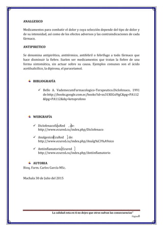 La calidad esta en ti no dejes que otros sufran las consecuencias”
Página8
ANALGESICO
Medicamentos para combatir el dolor y cuya selección depende del tipo de dolor y
de su intensidad, así como de los efectos adversos y las contraindicaciones de cada
fármaco.
ANTIPIRETICO
Se denomina antipirético, antitérmico, antifebril o febrífugo a todo fármaco que
hace disminuir la fiebre. Suelen ser medicamentos que tratan la fiebre de una
forma sintomática, sin actuar sobre su causa. Ejemplos comunes son el ácido
acetilsalicílico, la dipirona, el paracetamol.
BIBLIOGRAFÍA
 Bello A. VademecumFarmacologico-Terapeutico.Diclofenaco, 1991
de:http://books.google.com.ec/books?id=zx31XEGsl9gC&pg=PA112
&lpg=PA112&dq=ketoprofeno
WEBGRAFÍA
 DiclofenacoEcuRed , de:
http://www.ecured.cu/index.php/Diclofenaco
 AnalgesicoEcuRed , de:
http://www.ecured.cu/index.php/Analg%C3%A9sico
 Antiinflamatorio Ecured
http://www.ecured.cu/index.php/Antiinflamatorio
AUTORIA
Bioq. Farm. Carlos García MSc.
Machala 30 de Julio del 2015
 