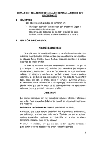 3
EXTRACCIÓN DE ACEITES ESENCIALES. DETERMINACIÓN DE SUS
PROPIEDADES
I. OBJETIVOS
Los objetivos de la práctica se centraron en:
 Investigar acerca de la extracción con arrastre de vapor y
otros métodos de extracción.
 Determinación del índice de acidez y el índice de éster
teniendo como muestra el aceite esencial de la naranja.
II. REVISIÓN BIBLIOGRÁFICA
ACEITES ESENCIALES
Un aceite esencial o aceite etéreo es una mezcla de varias sustancias
químicas biosintetizadas por las plantas, que dan el aroma característico
de algunas flores, árboles, frutos, hierbas, especias, semillas y a ciertos
extractos de origen animal.
Se trata de productos químicos intensamente aromáticos, no grasos
(por lo que no se enrancian), volátiles por naturaleza (se evaporan
rápidamente) y livianos (poco densos). Son insolubles en agua, levemente
solubles en vinagre y solubles en alcohol, grasas, ceras y aceites
vegetales. Se oxidan por exposición al aire. Se han extraído más de 150
tipos, cada uno con su aroma propio y «virtudes curativas únicas».
Proceden de plantas tan comunes como el perejil y tan exquisitas como el
jazmín. Para que den lo mejor de sí, deben proceder de ingredientes
naturales brutos y quedar lo más puro posible.
OBTENCIÓN
Los aceites esenciales son muy inestables: volátiles, frágiles, y alterables
con la luz. Para obtenerlos de la fuente natural, se utilizan principalmente
dos métodos:
Destilación en corriente de vapor (o por arrastre de vapor).
Extracción, que puede ser por presión en frío (exprimiendo sin calentar),
por enfleurage (maceración), entre otros. También se pueden extraer
aceites esenciales mediante su disolución en aceites vegetales
(almendra, durazno, maní, oliva, sapuyul).
Son muy concentrados, por lo que sólo se necesitan pequeñas cantidades
para lograr el efecto deseado (del orden de los miligramos).
 