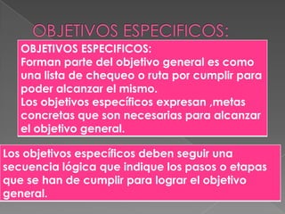 OBJETIVOS ESPECIFICOS:
   Forman parte del objetivo general es como
   una lista de chequeo o ruta por cumplir para
   poder alcanzar el mismo.
   Los objetivos específicos expresan ,metas
   concretas que son necesarias para alcanzar
   el objetivo general.

Los objetivos específicos deben seguir una
secuencia lógica que indique los pasos o etapas
que se han de cumplir para lograr el objetivo
general.
 