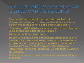    Se redactan comenzando con un verbo en infinitivo (
    determinar, demostrar, evaluar, relacionar) que indique la
    acción que se de a llevar a cabo en la investigación.
    Deben estar dirigidos a los elementos básicos de problema:
    la pregunta orientadora de investigación.
   Deben ser factibles de alcanzar.
   Deben ser claros, evitar la ambigüedad expresiones que no
    indiquen claramente lo que se va a realizar deben evitarse
    en la redacción de los objetivos, por ejemplo los términos “
    adecuado” “ bien hecho” “lógico” “ útil” pueden ser
    interpretados de diferentes maneras y por lo tanto no deben
    ser utilizadas.
   Deben ser precisos, es decir, contemplar un solo aspecto del
    problema.

 