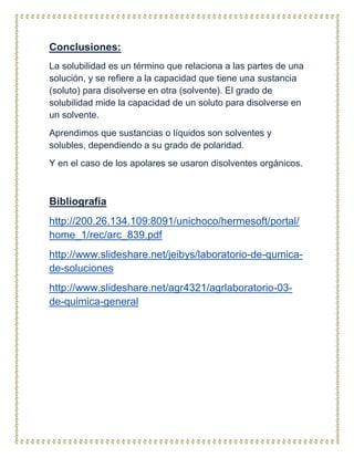 Conclusiones:
La solubilidad es un término que relaciona a las partes de una
solución, y se refiere a la capacidad que tiene una sustancia
(soluto) para disolverse en otra (solvente). El grado de
solubilidad mide la capacidad de un soluto para disolverse en
un solvente.
Aprendimos que sustancias o líquidos son solventes y
solubles, dependiendo a su grado de polaridad.
Y en el caso de los apolares se usaron disolventes orgánicos.
Bibliografía
http://200.26.134.109:8091/unichoco/hermesoft/portal/
home_1/rec/arc_839.pdf
http://www.slideshare.net/jeibys/laboratorio-de-qumica-
de-soluciones
http://www.slideshare.net/agr4321/agrlaboratorio-03-
de-quimica-general
 
