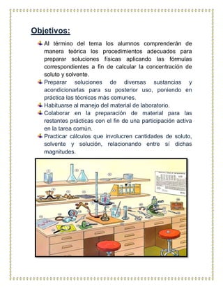 Objetivos:
Al término del tema los alumnos comprenderán de
manera teórica los procedimientos adecuados para
preparar soluciones físicas aplicando las fórmulas
correspondientes a fin de calcular la concentración de
soluto y solvente.
Preparar soluciones de diversas sustancias y
acondicionarlas para su posterior uso, poniendo en
práctica las técnicas más comunes.
Habituarse al manejo del material de laboratorio.
Colaborar en la preparación de material para las
restantes prácticas con el fin de una participación activa
en la tarea común.
Practicar cálculos que involucren cantidades de soluto,
solvente y solución, relacionando entre sí dichas
magnitudes.
 