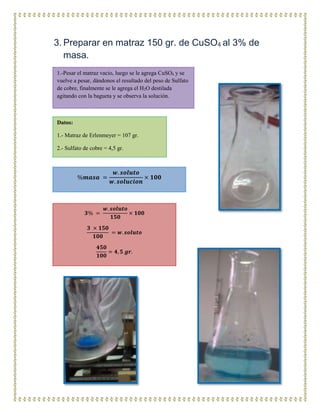 3. Preparar en matraz 150 gr. de CuSO4 al 3% de
masa.
1.-Pesar el matraz vacio, luego se le agrega CuSO4 y se
vuelve a pesar, dándonos el resultado del peso de Sulfato
de cobre, finalmente se le agrega el H2O destilada
agitando con la bagueta y se observa la solución.
Datos:
1.- Matraz de Erlenmeyer = 107 gr.
2.- Sulfato de cobre = 4,5 gr.
%𝒎𝒂𝒔𝒂 =
𝒘. 𝒔𝒐𝒍𝒖𝒕𝒐
𝒘. 𝒔𝒐𝒍𝒖𝒄𝒊𝒐𝒏
× 𝟏𝟎𝟎
𝟑% =
𝒘. 𝒔𝒐𝒍𝒖𝒕𝒐
𝟏𝟓𝟎
× 𝟏𝟎𝟎
𝟑 × 𝟏𝟓𝟎
𝟏𝟎𝟎
= 𝒘. 𝒔𝒐𝒍𝒖𝒕𝒐
𝟒𝟓𝟎
𝟏𝟎𝟎
= 𝟒, 𝟓 𝒈𝒓.
 