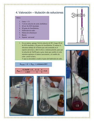 4. Valoración – titulación de soluciones
Datos:
1. Gasto = (?)
2. 5 ml de solución de acido clorhídrico
3. 40 ml. De H2O destilada
4. III gotas de fenolftaleína
5. Hidróxido de sodio
6. Matraz de erlenmeyer
7. Bureta
8. Soporte universal
1. En un matraz, agregar 5ml de solución de HCl, luego 40 ml
de H2O destilada y III gotas de fenolftaleína. El matraz lo
ubicamos debajo de la bureta que está sostenida en el
soporte universal, y abrir la llave a mínima presión, para que
la solución de NaOH gota a gota, hasta que cambie el color
mientras agitamos el matraz suavemente y al cambio de
color cerrar la llave.
Y aquí se procederá a medir el gasto del hidróxido de sodio.
𝑵 𝑵𝒂𝑶𝑯 × 𝑮 = 𝑵 𝑯𝑪𝒍 × 𝒗𝒐𝒍𝒖𝒎𝒆𝒏 𝑯𝑪𝒍
𝑵 𝑯𝑪𝒍 =
𝑵. 𝑵𝒂𝑶𝑯 × 𝑮
𝒗 𝑯𝑪𝒍
=
𝟏 × 𝟐
𝟓
=
𝟐
𝟓
= 𝟎, 𝟒
 