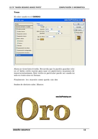 I.S.T.P “MARÍA ROSARIO ARAOZ PINTO” COMPUTACIÓN E INFORMÁTICA
DISEÑO GRAFICO 12
Trazo
El color usado es el C69E43
Ahora se tiene listo el estilo. Recuerda que lo puedes guardar (clic
en el botón estilo nuevo) para usar en posteriores ocasiones de
manera instantanea. Este estilo en particular puede ser usado no
solo en texto sino en formas.
Finalmente les muestro como queda con dos
fondos de distinto color. Blanco:
 