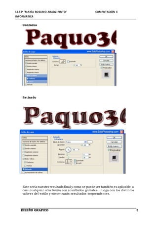 I.S.T.P “MARÍA ROSARIO ARAOZ PINTO” COMPUTACIÓN E
INFORMÁTICA
DISEÑO GRAFICO 3
Contorno
Satinado
Este sería nuestro resultado final y como se puede ver también es aplicable a
casi cualquier otra forma con resultados geniales. Juega con los distintos
valores del estilo y encontrarás resultados sorprendentes.
 