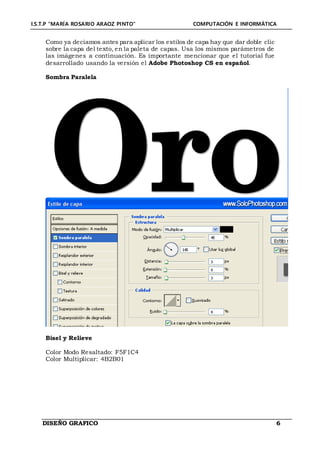 I.S.T.P “MARÍA ROSARIO ARAOZ PINTO” COMPUTACIÓN E INFORMÁTICA
DISEÑO GRAFICO 6
Como ya deciamos antes para aplicar los estilos de capa hay que dar doble clic
sobre la capa del texto, en la paleta de capas. Usa los mismos parámetros de
las imágenes a continuación. Es importante mencionar que el tutorial fue
desarrollado usando la versión el Adobe Photoshop CS en español.
Sombra Paralela
Bisel y Relieve
Color Modo Resaltado: F5F1C4
Color Multiplicar: 4B2B01
 