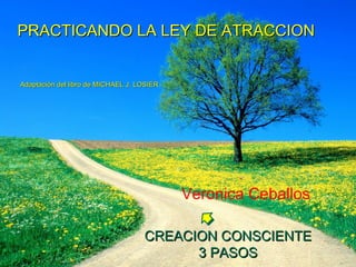 PRACTICANDO LA LEY DE ATRACCIONPRACTICANDO LA LEY DE ATRACCION
Adaptación del libro de MICHAEL J. LOSIERAdaptación del libro de MICHAEL J. LOSIER
CREACION CONSCIENTECREACION CONSCIENTE
3 PASOS3 PASOS
Veronica Ceballos
 