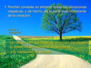 Permitir consiste en eliminar todas las vibraciones negativas, y de hecho, es la parte más importante de la creación. PASO 3:  PERMITIR La rapidez con que la ley de atracción manifiesta tu deseo es directamente proporcional  a tu capacidad de permitir. 