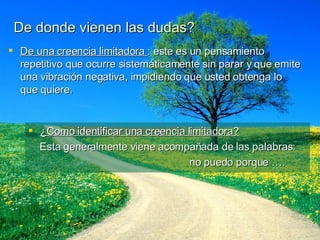 De donde vienen las dudas? De una creencia limitadora  : este es un pensamiento repetitivo que ocurre sistemáticamente sin parar y que emite una vibración negativa, impidiendo que usted obtenga lo que quiere. ¿Como identificar una creencia limitadora? Esta generalmente viene acompañada de las palabras:  no puedo porque …. 