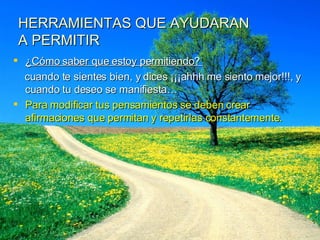 HERRAMIENTAS QUE AYUDARAN A PERMITIR ¿Cómo saber que estoy permitiendo?  cuando te sientes bien, y dices ¡¡¡ahhh me siento mejor!!!, y cuando tu deseo se manifiesta… Para modificar tus pensamientos se deben crear afirmaciones que permitan y repetirlas constantemente. 