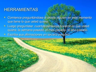 HERRAMIENTAS Comience preguntándose si existe alguien en este momento que tiene lo que usted quiere. Luego pregúntese: cuantas personas tuvieron lo que usted quiere, la semana pasada, el mes pasado, el año pasado. Escriba sus afirmaciones en tercera persona 