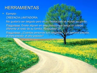 HERRAMIENTAS Ejemplo: CREENCIA LIMITADORA: Me gustaría ser delgado pero en mi familia todo el mundo es gordo. Pregúntese:  Existe alguien en este planeta que tenga un cuerpo diferente al resto de su familia. Respuesta: SI Pregúntese:  ¿Cuántas personas son delgadas? ¿La semana pasada, el mes pasado, el año pasado? 