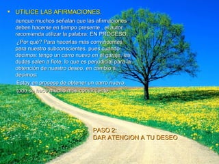 UTILICE LAS AFIRMACIONES. aunque muchos señalan que las afirmaciones deben hacerse en tiempo presente , el autor recomienda utilizar la palabra: EN PROCESO,  ¿Por qué? Para hacerlas más convincentes para nuestro subconscientes, pues cuando decimos: tengo un carro nuevo en el garaje, las dudas salen a flote, lo que es perjudicial para la obtención de nuestro deseo, en cambio si decimos:  Estoy en proceso de obtener un carro nuevo, todo se hace mucho más convincente. PASO 2:  DAR ATENCION A TU DESEO 