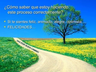 ¿Cómo saber que estoy haciendo    este proceso correctamente? Si te sientes feliz, animado, alegre, optimista…. FELICIDADES… VAS POR BUEN CAMINO 