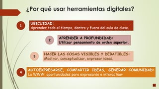 ¿Por qué usar herramientas digitales?
UBICUIDAD:
Aprender todo el tiempo, dentro y fuera del aula de clase.
APRENDER A PROFUNDIDAD:
Utilizar pensamiento de orden superior.
HACER LAS COSAS VISIBLES Y DEBATIBLES:
Mostrar, conceptualizar, expresar ideas.
1
2
3
AUTOEXPRESARSE, COMPARTIR IDEAS, GENERAR COMUNIDAD:
La WWW: oportunidades para expresarse e interactuar
4
 