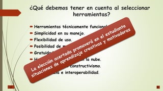 ¿Qué debemos tener en cuenta al seleccionar
herramientas?
 Herramientas técnicamente funcionales.
 Simplicidad en su manejo.
 Flexibilidad de uso.
 Posibilidad de multiusuarios.
 Gratuidad y costo.
 Herramientas basadas en la nube.
 Que incentiven el constructivismo.
 Convergencia e interoperabilidad.
 
