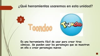 Es una herramienta fácil de usar para crear tiras
cómicas. Se pueden usar los personajes que se muestran
en ella o crear personajes nuevos
¿Qué herramientas usaremos en esta unidad?
3
 