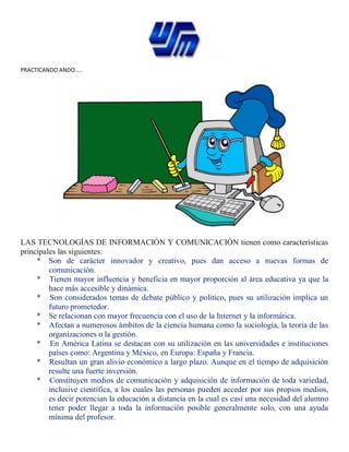 PRACTICANDO ANDO…..
LAS TECNOLOGÍAS DE INFORMACIÓN Y COMUNICACIÓN tienen como características
principales las siguientes:
* Son de carácter innovador y creativo, pues dan acceso a nuevas formas de
comunicación.
* Tienen mayor influencia y beneficia en mayor proporción al área educativa ya que la
hace más accesible y dinámica.
* Son considerados temas de debate público y político, pues su utilización implica un
futuro prometedor.
* Se relacionan con mayor frecuencia con el uso de la Internet y la informática.
* Afectan a numerosos ámbitos de la ciencia humana como la sociología, la teoría de las
organizaciones o la gestión.
* En América Latina se destacan con su utilización en las universidades e instituciones
países como: Argentina y México, en Europa: España y Francia.
* Resultan un gran alivio económico a largo plazo. Aunque en el tiempo de adquisición
resulte una fuerte inversión.
* Constituyen medios de comunicación y adquisición de información de toda variedad,
inclusive científica, a los cuales las personas pueden acceder por sus propios medios,
es decir potencian la educación a distancia en la cual es casi una necesidad del alumno
tener poder llegar a toda la información posible generalmente solo, con una ayuda
mínima del profesor.
 