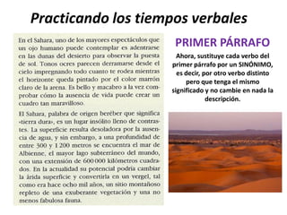 Practicando los tiempos verbales
                     PRIMER PÁRRAFO
                      Ahora, sustituye cada verbo del
                    primer párrafo por un SINÓNIMO,
                      es decir, por otro verbo distinto
                         pero que tenga el mismo
                    significado y no cambie en nada la
                                 descripción.
 