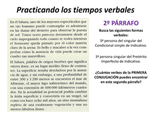 Practicando los tiempos verbales
                          2º PÁRRAFO
                       Busca las siguientes formas
                                verbales:
                       3ª persona del singular del
                     Condicional simple de Indicativo.

                     3ª persona singular del Pretérito
                         Imperfecto de Indicativo.

                     ¿Cuántos verbos de la PRIMERA
                     CONJUGACIÓN puedes encontrar
                        en este segundo párrafo?
 
