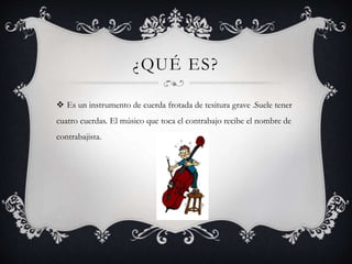 ¿QUÉ ES?
 Es un instrumento de cuerda frotada de tesitura grave .Suele tener
cuatro cuerdas. El músico que toca el contrabajo recibe el nombre de
contrabajista.
 
