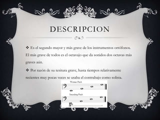 DESCRIPCION
 Es el segundo mayor y más grave de los instrumentos ortófonos.
El más grave de todos es el octavajo que da sonidos dos octavas más
graves aún.
 Por razón de su tesitura grave, hasta tiempos relativamente
recientes muy pocas veces se usaba el contrabajo como solista.
 