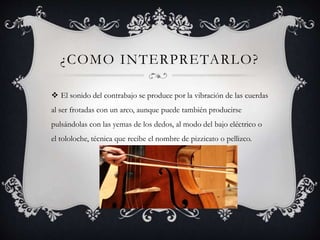 ¿COMO INTERPRETARLO?
 El sonido del contrabajo se produce por la vibración de las cuerdas
al ser frotadas con un arco, aunque puede también producirse
pulsándolas con las yemas de los dedos, al modo del bajo eléctrico o
el tololoche, técnica que recibe el nombre de pizzicato o pellizco.
 