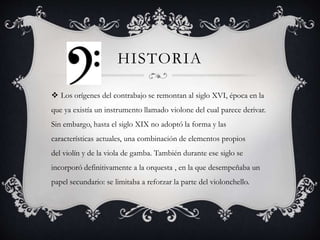 HISTORIA
 Los orígenes del contrabajo se remontan al siglo XVI, época en la
que ya existía un instrumento llamado violone del cual parece derivar.
Sin embargo, hasta el siglo XIX no adoptó la forma y las
características actuales, una combinación de elementos propios
del violín y de la viola de gamba. También durante ese siglo se
incorporó definitivamente a la orquesta , en la que desempeñaba un
papel secundario: se limitaba a reforzar la parte del violonchello.
 