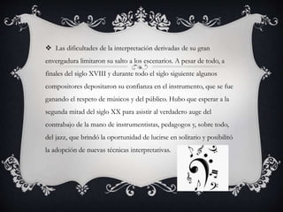  Las dificultades de la interpretación derivadas de su gran
envergadura limitaron su salto a los escenarios. A pesar de todo, a
finales del siglo XVIII y durante todo el siglo siguiente algunos
compositores depositaron su confianza en el instrumento, que se fue
ganando el respeto de músicos y del público. Hubo que esperar a la
segunda mitad del siglo XX para asistir al verdadero auge del
contrabajo de la mano de instrumentistas, pedagogos y, sobre todo,
del jazz, que brindó la oportunidad de lucirse en solitario y posibilitó
la adopción de nuevas técnicas interpretativas.
 