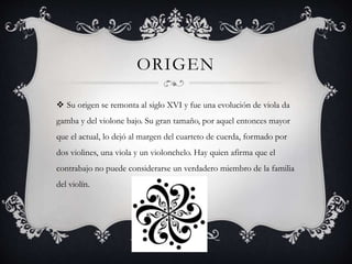 ORIGEN
 Su origen se remonta al siglo XVI y fue una evolución de viola da
gamba y del violone bajo. Su gran tamaño, por aquel entonces mayor
que el actual, lo dejó al margen del cuarteto de cuerda, formado por
dos violines, una viola y un violonchelo. Hay quien afirma que el
contrabajo no puede considerarse un verdadero miembro de la familia
del violín.
 