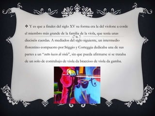  Y es que a finales del siglo XV su forma era la del violone a corde
el miembro más grande de la familia de la viola, que tenía unas
dieciséis cuerdas. A mediados del siglo siguiente, un intermedio
florentino compuesto por Stiggio y Corteggia dedicaba una de sus
partes a un “sotto basso di viola”, sin que pueda afirmarse si se trataba
de un solo de contrabajo de viola da braccioo de viola da gamba.
 