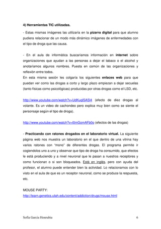 4) Herramientas TIC utilizadas.

- Estas mismas imágenes las utilizaría en la pizarra digital para que alumno
pudiera relacionar de un modo más dinámico imágenes de enfermedades con
el tipo de droga que las causa.


- En el aula de informática buscaríamos información en internet sobre
organizaciones que ayudan a las personas a dejar el tabaco o el alcohol y
anotaríamos algunos nombres. Puesta en común de las organizaciones y
reflexión entre todos.
En esta misma sesión les colgaría los siguientes enlaces web para que
puedan ver como las drogas a corto y largo plazo empiezan a dejar secuelas
(tanto físicas como psicológicas) producidas por otras drogas como el LSD, etc.


http://www.youtube.com/watch?v=UdKuqlSASl4 (efecto de diez drogas al
volante. Es un video de cachondeo pero explica muy bien como se siente el
personsaje según el tipo de droga).


http://www.youtube.com/watch?v=l0mGomAFb0o (efectos de las drogas)


- Practicando con ratones drogados en el laboratorio virtual. La siguiente
página web nos muestra un laboratorio en el que dentro de una vitrina hay
varios ratones con “mono” de diferentes drogas. El programa permite ir
cogiendolos uno a uno y observar que tipo de droga ha consumido, que efectos
le está produciendo y a nivel neuronal que le pasan a nuestros receptores y
como funcionan o si son bloqueados. Está en inglés, pero con ayuda del
profesor, el alumno puede entender bien la actividad. Lo relacionamos con lo
visto en el aula de que es un receptor neuronal, como se produce la respuesta,
etc.


MOUSE PARTY:
http://learn.genetics.utah.edu/content/addiction/drugs/mouse.html




Sofía García Honrubia                                                         6
 