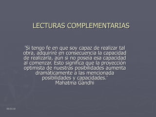 LECTURAS COMPLEMENTARIAS 'Si tengo fe en que soy capaz de realizar tal obra, adquiriré en consecuencia la capacidad de realizarla, aún si no poseía esa capacidad al comenzar. Esto significa que la proyección optimista de nuestras posibilidades aumenta dramáticamente a las mencionada posibilidades y capacidades.' Mahatma Gandhi 