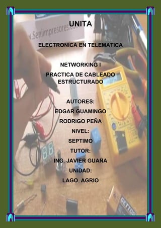 UNITA

ELECTRONICA EN TELEMATICA


      NETWORKING I
  PRACTICA DE CABLEADO
     ESTRUCTURADO


        AUTORES:
    EDGAR GUAMINGO
      RODRIGO PEÑA
         NIVEL:
        SEPTIMO
         TUTOR:
    ING. JAVIER GUAÑA
         UNIDAD:
       LAGO AGRIO
 