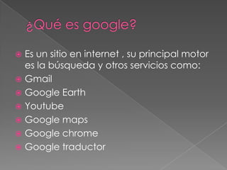  Es un sitio en internet , su principal motor
  es la búsqueda y otros servicios como:
 Gmail
 Google Earth
 Youtube
 Google maps
 Google chrome
 Google traductor
 
