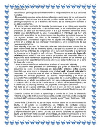 No. Págs.: 8. Sandra Sarahi Pinedo Flores.
PRACTICA No. 5

9

herramientas psicológicas que determinarán la reorganización n de sus funciones
mentales.
El aprendizaje consiste así en la internalización n progresiva de los instrumentos
mediadores. Esto es una aplicación del principio antes señalado: todo proceso
psicológico superior va de lo externo a lo interno, de las interacciones sociales a
las acciones internas.
El aporte más importante de Vigotsky fue reconocer a los niños como agentes
activos del proceso educativo, como elaboradores de los contenidos que se les
presentan. Es decir que la internalización n a la que hacíamos referencia antes,
implica una transformación n, una reorganización n individual. No hay una
transmisión automática de los instrumentos que la cultura suministra. A pesar de
que algunos autores han visto en la concepción de Vigotsky una postura
“adultocéntrica” , en realidad Vigotsky nos ha dejado una pedagogía centrada en
el niño, en el análisis de sus intereses y motivaciones, en el conocimiento de sus
rasgos característicos.
Para Vigotsky el proceso de desarrollo debe ser visto de manera prospectiva, es
decir referido más allá del momento actual, a lo que va a suceder en la vida del
sujeto. Se trata entonces de comprender en el curso del desarrollo el surgimiento
de lo nuevo en la trayectoria del individuo. El concepto de zona de desarrollo
próximo guarda relación con esta mirada prospectiva del desarrollo. Marca la
importancia de la intervención docente para provocar avances en los alumnos que
no se producirían espontáneamente sino a través de esta interferencia en la zona
de desarrollo próximo.
“La única buena enseñanza es la que se adelanta al desarrollo” Vigotsky
La educación crea procesos de aprendizaje que guían el desarrollo y esta
secuencia da como resultado zonas de desarrollo próximo (zdp). Vigotsky
describió esta zona como la distancia entre el nivel real y el nivel potencial de
desarrollo. “La distancia entre el Nivel de Desarrollo Real (determinado por la
capacidad de resolver problemas de manera independiente) y el Nivel de
Desarrollo Potencial (determinado por la capacidad de resolver problemas bajo la
orientación de un adulto o en colaboración con pares más capacitados). Se ofrece
un objetivo difícil, el niño recibe orientación de un adulto, alcanza ese objetivo y se
le ofrece otro, lo aborda y resuelve sólo, si puede, o con ayuda del adulto.
“Se trata de un espacio dinámico, en el que lo que un niño no puede hacer
solo sino con la ayuda de otro, en el futuro podrá hacerlo solo” Castorina, op. cit.
“Enseñar consiste en asistir al aprendizaje a través de la Zona de Desarrollo
Próximo. Se puede decir que hay enseñanza cuando se ofrece ayuda en algunos
puntos de ZDP en los que el aprendizaje necesita ayuda” Tharpy Gallimore, 1988.
Dentro de la ZDP el niño no es un simple receptor pasivo de las enseñanzas del
adulto, ni el adulto es sencillamente un modelo de conducta exitosa,
experimentada. En lugar de ello, el niño y el adulto emprenden una actividad
conjunta de resolución de un problema en el que ambos comparten conocimientos
y responsabilidades por la tarea. Una vez que el niño comparte los objetivos del
adulto y la definición de la situación problemática, el adulto debe transferir al niño,
de manera gradual y creciente, la responsabilidad de la, tarea. El proceso va de la

 