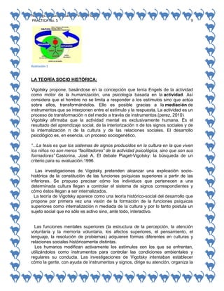 No. Págs.: 8. Sandra Sarahi Pinedo Flores.
PRACTICA No. 5

9

Ilustración 1

LA TEORÍA SOCIO HISTÓRICA:
Vigotsky propone, basándose en la concepción que tenía Engels de la actividad
como motor de la humanización, una psicología basada en la actividad. Así
considera que el hombre no se limita a responder a los estímulos sino que actúa
sobre ellos, transformándolos. Ello es posible gracias a la mediación de
instrumentos que se interponen entre el estímulo y la respuesta. La actividad es un
proceso de transformación n del medio a través de instrumentos.(perez, 2010)
Vigotsky afirmaba que la actividad mental es exclusivamente humana. Es el
resultado del aprendizaje social, de la interiorización n de los signos sociales y de
la internalización n de la cultura y de las relaciones sociales. El desarrollo
psicológico es, en esencia, un proceso sociogenético.
“...La tesis es que los sistemas de signos producidos en la cultura en la que viven
los niños no son meros “facilitadores” de la actividad psicológica, sino que son sus
formadores” Castorina, José A. El debate Piaget-Vigotsky: la búsqueda de un
criterio para su evaluación.1996
Las investigaciones de Vigotsky pretenden alcanzar una explicación sociohistórica de la constitución de las funciones psíquicas superiores a partir de las
inferiores. Se propuso precisar cómo los individuos que pertenecen a una
determinada cultura llegan a controlar el sistema de signos correspondientes y
cómo éstos llegan a ser internalizados.
La teoría de Vigotsky aparece como una teoría histórico-social del desarrollo que
propone por primera vez una visión de la formación de la funciones psíquicas
superiores como internalización n mediada de la cultura y por lo tanto postula un
sujeto social que no sólo es activo sino, ante todo, interactivo.

Las funciones mentales superiores (la estructura de la percepción, la atención
voluntaria y la memoria voluntaria, los afectos superiores, el pensamiento, el
lenguaje, la resolución de problemas) adquieren formas diferentes en culturas y
relaciones sociales históricamente distintas.
Los humanos modifican activamente los estímulos con los que se enfrentan,
utilizándolos como instrumentos para controlar las condiciones ambientales y
regulares su conducta. Las investigaciones de Vigotsky intentaban establecer
cómo la gente, con ayuda de instrumentos y signos, dirige su atención, organiza la

 