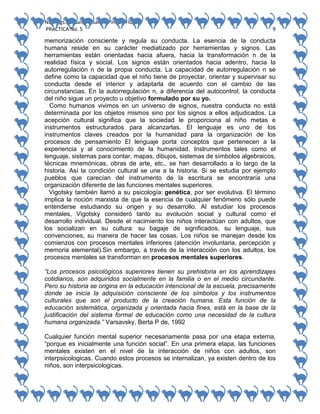 No. Págs.: 8. Sandra Sarahi Pinedo Flores.
PRACTICA No. 5

9

memorización consciente y regula su conducta. La esencia de la conducta
humana reside en su carácter mediatizado por herramientas y signos. Las
herramientas están orientadas hacia afuera, hacia la transformación n de la
realidad física y social. Los signos están orientados hacia adentro, hacia la
autorregulación n de la propia conducta. La capacidad de autorregulación n se
define como la capacidad que el niño tiene de proyectar, orientar y supervisar su
conducta desde el interior y adaptarla de acuerdo con el cambio de las
circunstancias. En la autorregulación n, a diferencia del autocontrol, la conducta
del niño sigue un proyecto u objetivo formulado por su yo.
Como humanos vivimos en un universo de signos, nuestra conducta no está
determinada por los objetos mismos sino por los signos a ellos adjudicados. La
acepción cultural significa que la sociedad le proporciona al niño metas e
instrumentos estructurados para alcanzarlas. El lenguaje es uno de los
instrumentos claves creados por la humanidad para la organización de los
procesos de pensamiento El lenguaje porta conceptos que pertenecen a la
experiencia y al conocimiento de la humanidad. Instrumentos tales como el
lenguaje, sistemas para contar, mapas, dibujos, sistemas de símbolos algebraicos,
técnicas mnemónicas, obras de arte, etc., se han desarrollado a lo largo de la
historia. Así la condición cultural se une a la historia. Si se estudia por ejemplo
pueblos que carecían del instrumento de la escritura se encontraría una
organización diferente de las funciones mentales superiores.
Vigotsky también llamó a su psicología: genética, por ser evolutiva. El término
implica la noción marxista de que la esencia de cualquier fenómeno sólo puede
entenderse estudiando su origen y su desarrollo. Al estudiar los procesos
mentales, Vigotsky consideró tanto su evolución social y cultural como el
desarrollo individual. Desde el nacimiento los niños interactúan con adultos, que
los socializan en su cultura: su bagaje de significados, su lenguaje, sus
convenciones, su manera de hacer las cosas. Los niños se manejan desde los
comienzos con procesos mentales inferiores (atención involuntaria, percepción y
memoria elemental).Sin embargo, a través de la interacción con los adultos, los
procesos mentales se transforman en procesos mentales superiores.
“Los procesos psicológicos superiores tienen su prehistoria en los aprendizajes
cotidianos, son adquiridos socialmente en la familia o en el medio circundante.
Pero su historia se origina en la educación intencional de la escuela, precisamente
donde se inicia la adquisición consciente de los símbolos y los instrumentos
culturales que son el producto de la creación humana. Esta función de la
educación sistemática, organizada y orientada hacia fines, está en la base de la
justificación del sistema formal de educación como una necesidad de la cultura
humana organizada.” Varsavsky, Berta P de, 1992
Cualquier función mental superior necesariamente pasa por una etapa externa,
“porque es inicialmente una función social”. En una primera etapa, las funciones
mentales existen en el nivel de la interacción de niños con adultos, son
interpsicologicas. Cuando estos procesos se internalizan, ya existen dentro de los
niños, son interpsicologicas.

 