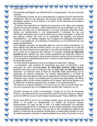 No. Págs.: 8. Sandra Sarahi Pinedo Flores.
PRACTICA No. 5

9

herramientas psicológicas que determinarán la reorganización n de sus funciones
mentales.
El aprendizaje consiste así en la internalización n progresiva de los instrumentos
mediadores. Esto es una aplicación del principio antes señalado: todo proceso
psicológico superior va de lo externo a lo interno, de las interacciones sociales a
las acciones internas.
El aporte más importante de Vigotsky fue reconocer a los niños como agentes
activos del proceso educativo, como elaboradores de los contenidos que se les
presentan. Es decir que la internalización n a la que hacíamos referencia antes,
implica una transformación n, una reorganización n individual. No hay una
transmisión automática de los instrumentos que la cultura suministra. A pesar de
que algunos autores han visto en la concepción de Vigotsky una postura
“adultocéntrica” , en realidad Vigotsky nos ha dejado una pedagogía centrada en
el niño, en el análisis de sus intereses y motivaciones, en el conocimiento de sus
rasgos característicos.
Para Vigotsky el proceso de desarrollo debe ser visto de manera prospectiva, es
decir referido más allá del momento actual, a lo que va a suceder en la vida del
sujeto. Se trata entonces de comprender en el curso del desarrollo el surgimiento
de lo nuevo en la trayectoria del individuo. El concepto de zona de desarrollo
próximo guarda relación con esta mirada prospectiva del desarrollo. Marca la
importancia de la intervención docente para provocar avances en los alumnos que
no se producirían espontáneamente sino a través de esta interferencia en la zona
de desarrollo próximo.
“La única buena enseñanza es la que se adelanta al desarrollo” Vigotsky
La educación crea procesos de aprendizaje que guían el desarrollo y esta
secuencia da como resultado zonas de desarrollo próximo (zdp). Vigotsky
describió esta zona como la distancia entre el nivel real y el nivel potencial de
desarrollo. “La distancia entre el Nivel de Desarrollo Real (determinado por la
capacidad de resolver problemas de manera independiente) y el Nivel de
Desarrollo Potencial (determinado por la capacidad de resolver problemas bajo la
orientación de un adulto o en colaboración con pares más capacitados). Se ofrece
un objetivo difícil, el niño recibe orientación de un adulto, alcanza ese objetivo y se
le ofrece otro, lo aborda y resuelve sólo, si puede, o con ayuda del adulto.
“Se trata de un espacio dinámico, en el que lo que un niño no puede hacer solo
sino con la ayuda de otro, en el futuro podrá hacerlo solo” Castorina, op. cit.
“Enseñar consiste en asistir al aprendizaje a través de la Zona de Desarrollo
Próximo. Se puede decir que hay enseñanza cuando se ofrece ayuda en algunos
puntos de ZDP en los que el aprendizaje necesita ayuda” Tharpy Gallimore, 1988.
Dentro de la ZDP el niño no es un simple receptor pasivo de las enseñanzas del
adulto, ni el adulto es sencillamente un modelo de conducta exitosa,
experimentada. En lugar de ello, el niño y el adulto emprenden una actividad
conjunta de resolución de un problema en el que ambos comparten conocimientos
y responsabilidades por la tarea. Una vez que el niño comparte los objetivos del
adulto y la definición de la situación problemática, el adulto debe transferir al niño,
de manera gradual y creciente, la responsabilidad de la, tarea. El proceso va de la

 