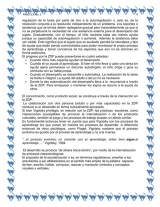 No. Págs.: 8. Sandra Sarahi Pinedo Flores.
PRACTICA No. 5

9

regulación de la tarea por parte de otro a la autorregulación n, esto es, de la
resolución conjunta a la resolución independiente de un problema. Los soportes o
asistencia que se brinda deben replegarse gradual pero inexorablemente ya que si
no se perpetuaría la necesidad de una asistencia externa para el desempeño del
sujeto. Gradualmente, con el tiempo, el niño necesita cada vez menos ayuda
porque su capacidad de autorregulación n aumenta. Además la asistencia debe
ser visible. Esto significa que el sujeto que es auxiliado perciba la naturaleza y tipo
de ayuda que están siendo suministrados para poder monitorear el propio proceso
de aprendizaje y tomar conciencia de los aspectos que aún no se dominan en
forma autónoma.
El progreso por la ZDP puede presentarse en cuatro estadios:
 Cuando otros más capaces ayudan al desempeño
 Cuando el yo ayuda al aprendizaje. Si bien el niño lleva a cabo una tarea sin
ayuda ajena permanece un discurso autodirigido: el niño dirige o guía su
conducta con su habla propia.
 Cuando el desempeño se desarrolla y automatiza. La realización de la tarea
es fluida e integral. La ayuda del adulto o del yo no es necesaria
 Donde la des automatización del desempeño lleva a la recurrencia a través
de la ZDP. Para enriquecer o mantener los logros se recurre a la ayuda de
otros.
El conocimiento, como producto social, se construye a través de la interacción en
la ZDP.
La colaboración con otra persona (adulto o par más capacitado) en la ZDP
conduce a un desarrollo en forma culturalmente apropiada.
Si bien Vigotsky privilegia, en relación con la ZDP, las prácticas escolares, como
interacciones susceptibles de provocar la internalización n de los productos
culturales, también el juego y los procesos de trabajo poseen un efecto similar.
Es fundamental entonces tener en cuenta que para Vigotsky son los procesos de
aprendizaje los que ponen en marcha los procesos de desarrollo. A diferencia
entonces de otros psicólogos, como Piaget, Vigotsky sostiene que el proceso
evolutivo es guiado por el proceso de aprendizaje y no a la inversa.
“...el proceso evolutivo no coincide con el aprendizaje; antes bien, sigue al
aprendizaje. ...” Vigotsky, 1984
El desarrollo se produce “de afuera hacia dentro”, por medio de la internalización
de procesos interpsicologicas.
El propósito de la escolarización n es, en términos vigotskianos, enseñar a los
estudiantes a ser alfabetizados en el sentido más amplio de la palabra: capaces
de leer, escribir, hablar, computar, razonar y manipular símbolos y conceptos
visuales y verbales.

 