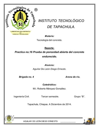 AGUILAR DE LEÓN DIEGO ERNESTO. ______________ 1
INSTITUTO TECNOLÓGICO
DE TAPACHULA.
Materia:
Tecnología del concreto.
Reporte:
Practica no.16 Prueba de porosidad abierta del concreto
endurecido.
Alumno:
Aguilar De León Diego Ernesto.
Brigada no. 4 Arena de rio.
Catedrático:
M.I. Roberto Márquez González.
Ingeniería Civil. Tercer semestre. Grupo “B”.
Tapachula, Chiapas. A Diciembre de 2014.
 