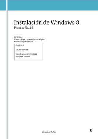 Alejandro Muñoz
0
Instalación de Windows 8
PracticaNo. 25
02/06/2015
Profesor:EdgarLawrence CussinDelgado
Alumno:AlejandroMuñoz
Grado: 2°G
Escuela:cetis148
Soporte y mantenimientode
equipode cómputo
 